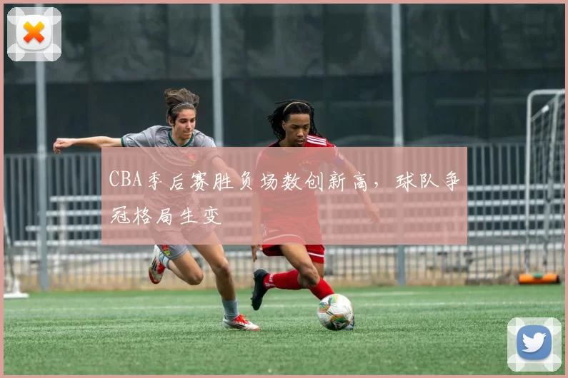 CBA季后赛胜负场数创新高，球队争冠格局生变