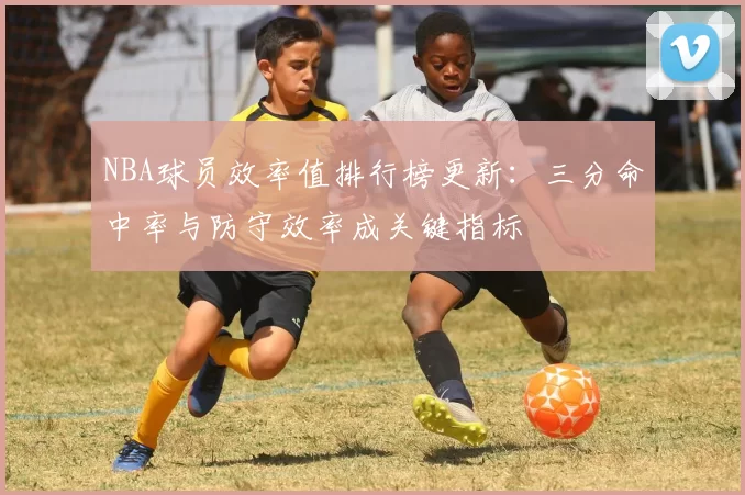 NBA球员效率值排行榜更新:三分命中率与防守效率成关键指标