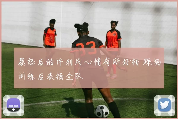 暴怒后的许利民心情有所好转 踩场训练后表扬全队