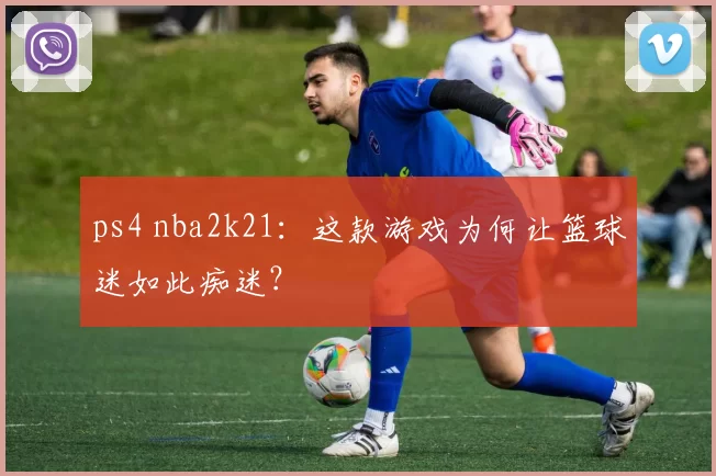 ps4 nba2k21:这款游戏为何让篮球迷如此痴迷?