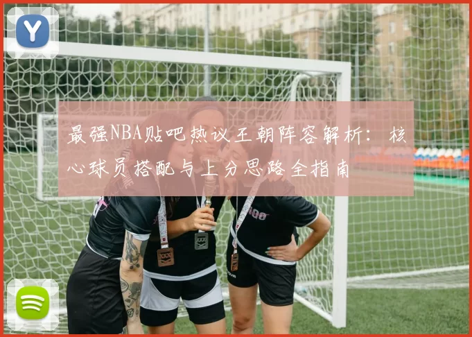 最强NBA贴吧热议王朝阵容解析：核心球员搭配与上分思路全指南