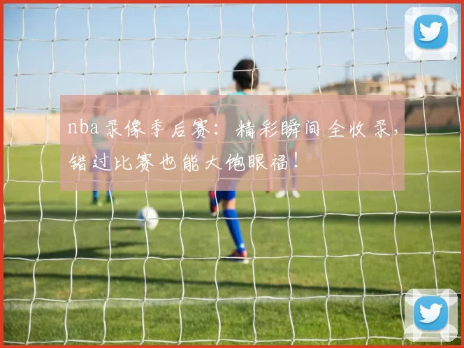 nba录像季后赛:精彩瞬间全收录,错过比赛也能大饱眼福!