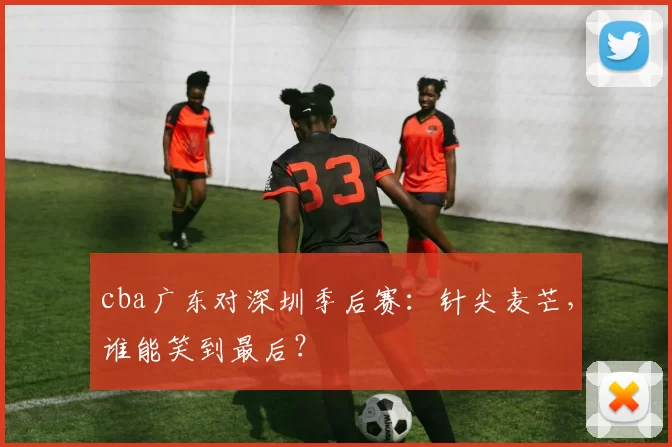 cba广东对深圳季后赛：针尖麦芒，谁能笑到最后？