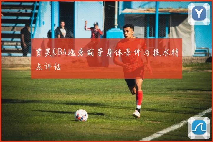 贾昊CBA选秀前景身体条件与技术特点评估