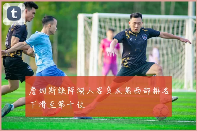 詹姆斯缺阵湖人客负灰熊西部排名下滑至第十位