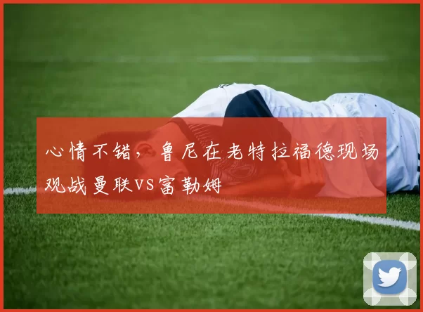 心情不错，鲁尼在老特拉福德现场观战曼联vs富勒姆