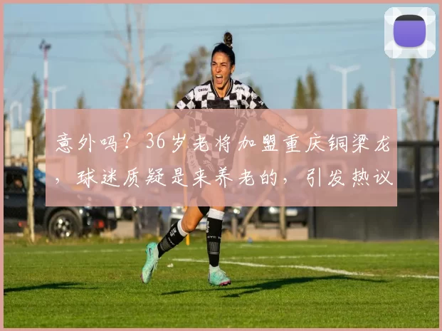 意外吗？36岁老将加盟重庆铜梁龙，球迷质疑是来养老的，引发热议