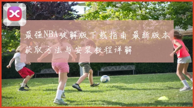 最强NBA破解版下载指南 最新版本获取方法与安装教程详解