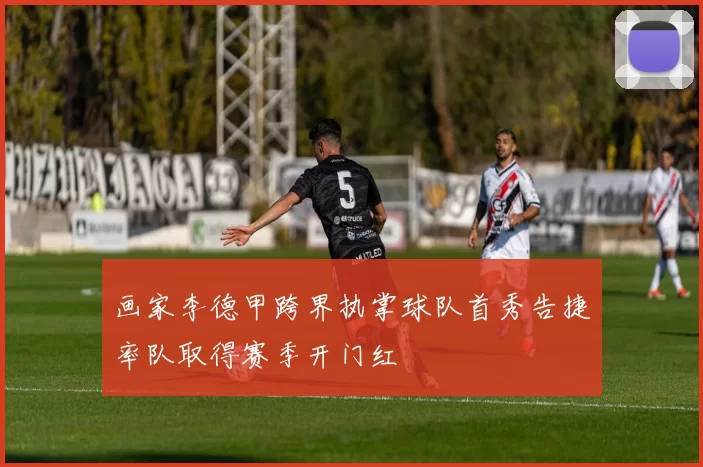 画家李德甲跨界执掌球队首秀告捷率队取得赛季开门红