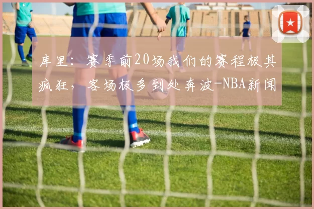 库里:赛季前20场我们的赛程极其疯狂,客场极多到处奔波-NBA新闻