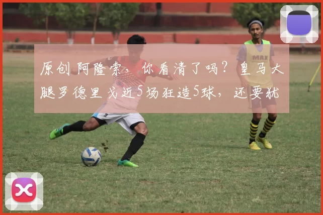 原创 阿隆索，你看清了吗？皇马大腿罗德里戈近5场狂造5球，还要犹豫不决？