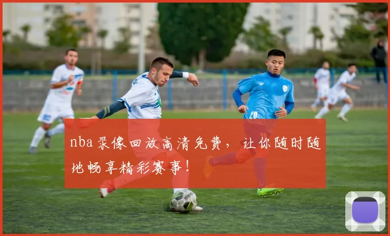 nba录像回放高清免费，让你随时随地畅享精彩赛事！