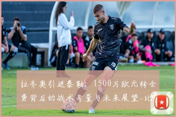 拉齐奥引进泰勒:1500万欧元转会费背后的战术考量与未来展望_比赛_阿贾克斯_罗马