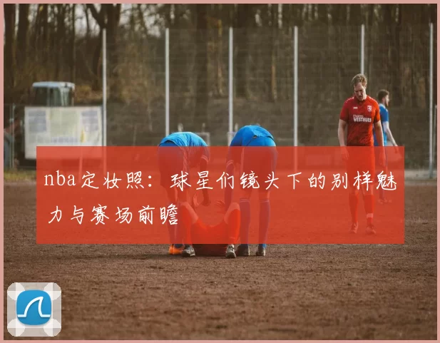 nba定妆照:球星们镜头下的别样魅力与赛场前瞻
