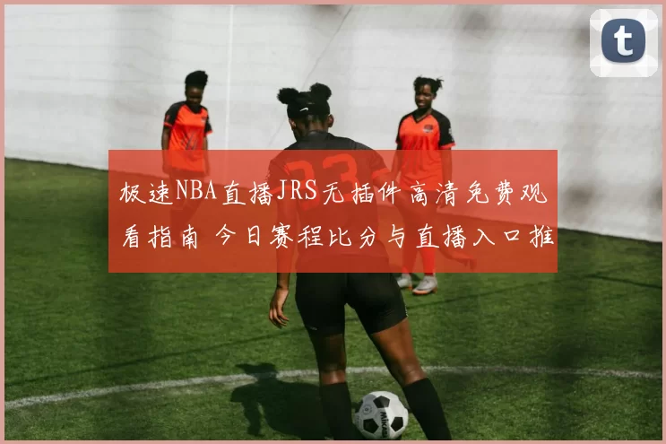 极速NBA直播JRS无插件高清免费观看指南 今日赛程比分与直播入口推荐