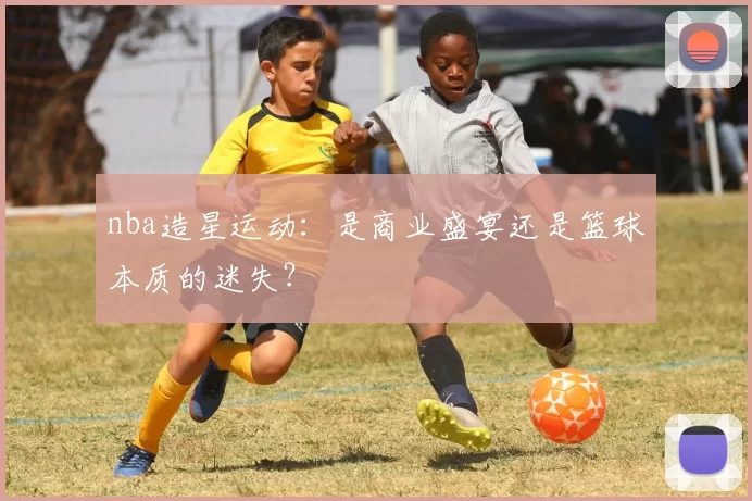 nba造星运动:是商业盛宴还是篮球本质的迷失?