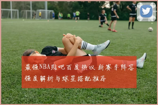 最强NBA贴吧百度热议 新赛季阵容强度解析与球星搭配推荐