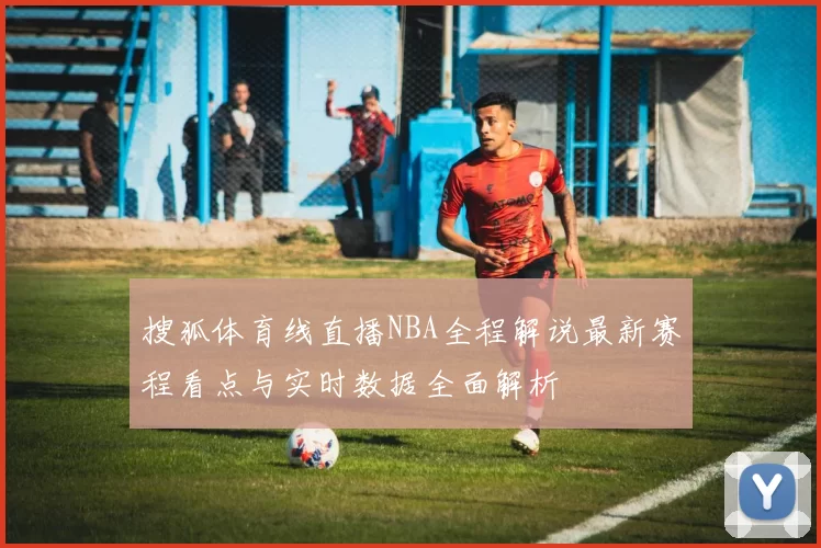 搜狐体育线直播NBA全程解说最新赛程看点与实时数据全面解析