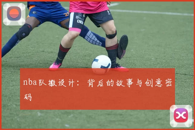 nba队徽设计：背后的故事与创意密码