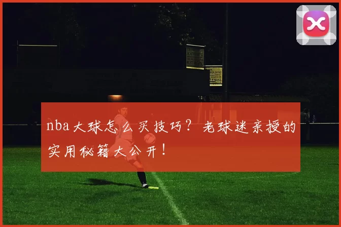 nba大球怎么买技巧？老球迷亲授的实用秘籍大公开！