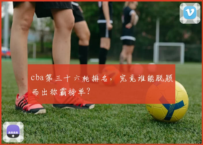 cba第三十六轮排名,究竟谁能脱颖而出称霸榜单?