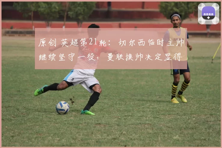 原创 英超第21轮：切尔西临时主帅继续坚守一役，曼联换帅决定显得仓促