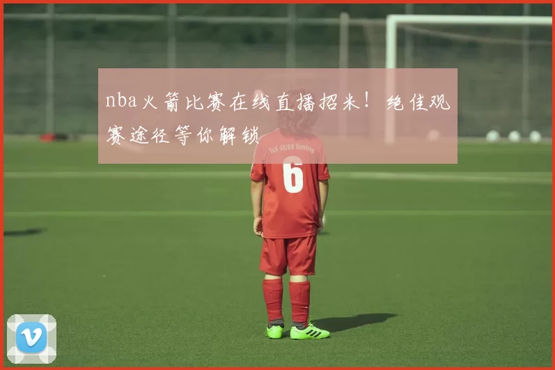 nba火箭比赛在线直播招米！绝佳观赛途径等你解锁