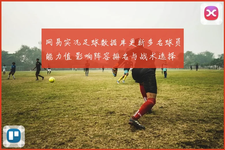 网易实况足球数据库更新多名球员能力值 影响阵容排名与战术选择