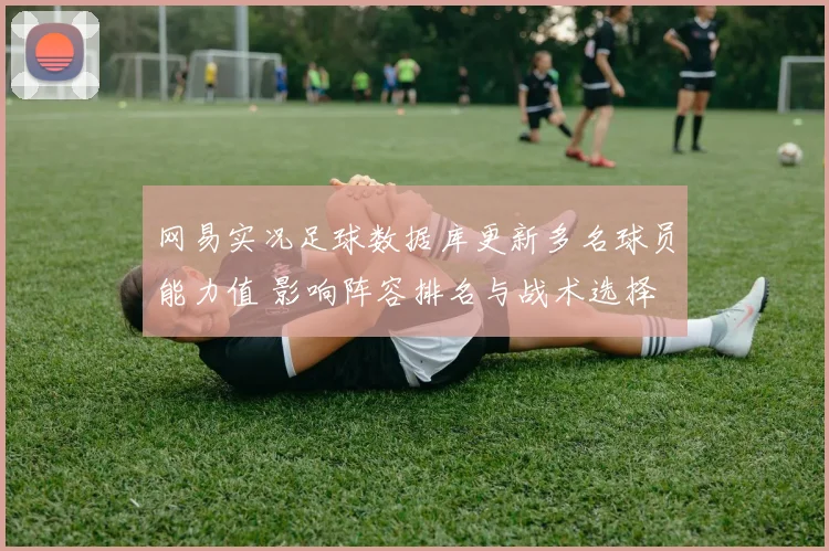 网易实况足球数据库更新多名球员能力值 影响阵容排名与战术选择